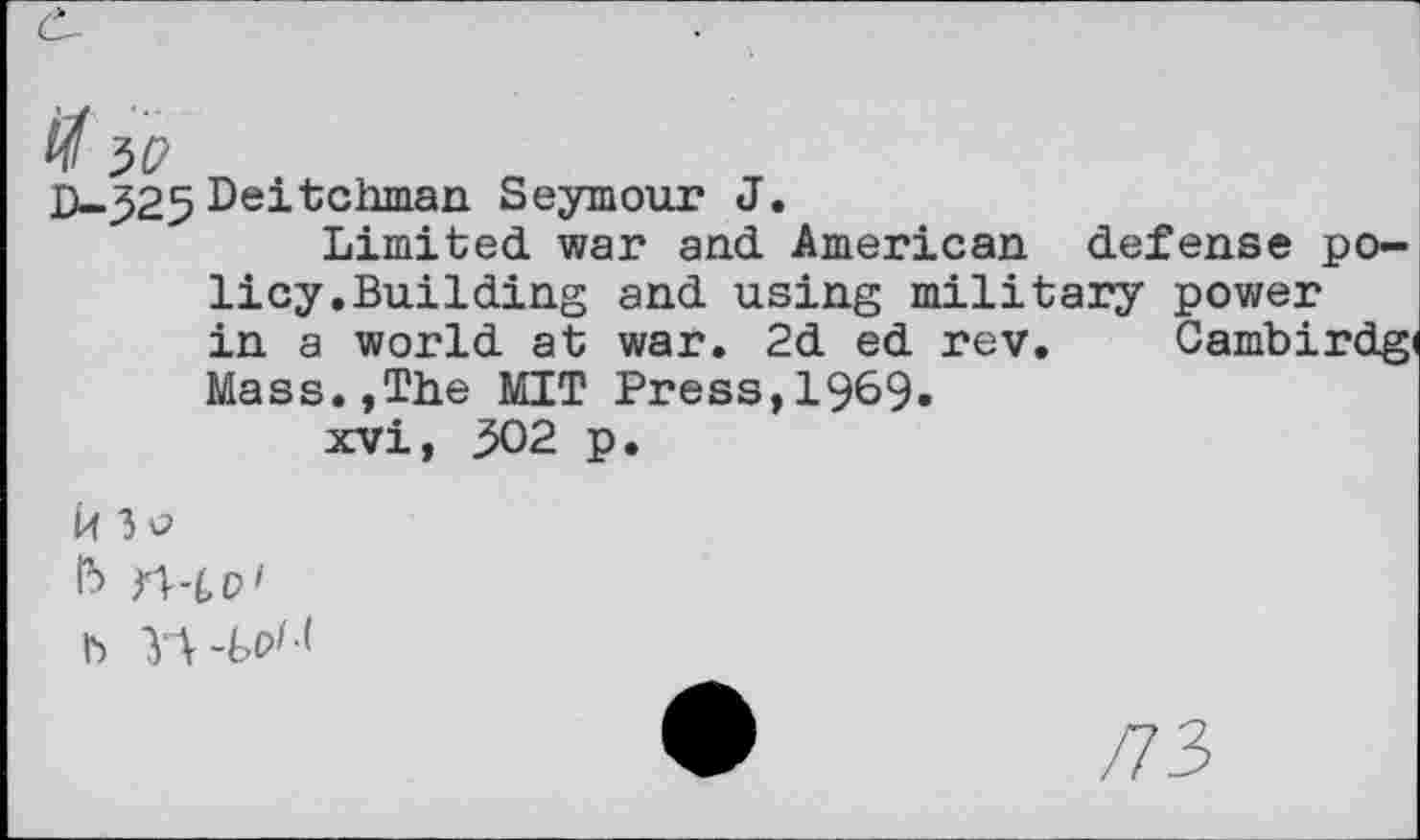 ﻿# ЗУ
D—-325 Deitchman Seymour J.
Limited, war and. American defense policy.Building and using military power in a world at war. 2d ed rev. Cambirdgi Mass.,The MIT Press,1969.
xvi, 302 p.
Й 3o в ПЧР' b
/73